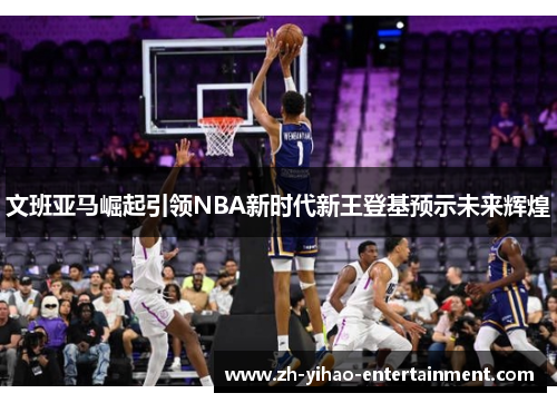 文班亚马崛起引领NBA新时代新王登基预示未来辉煌